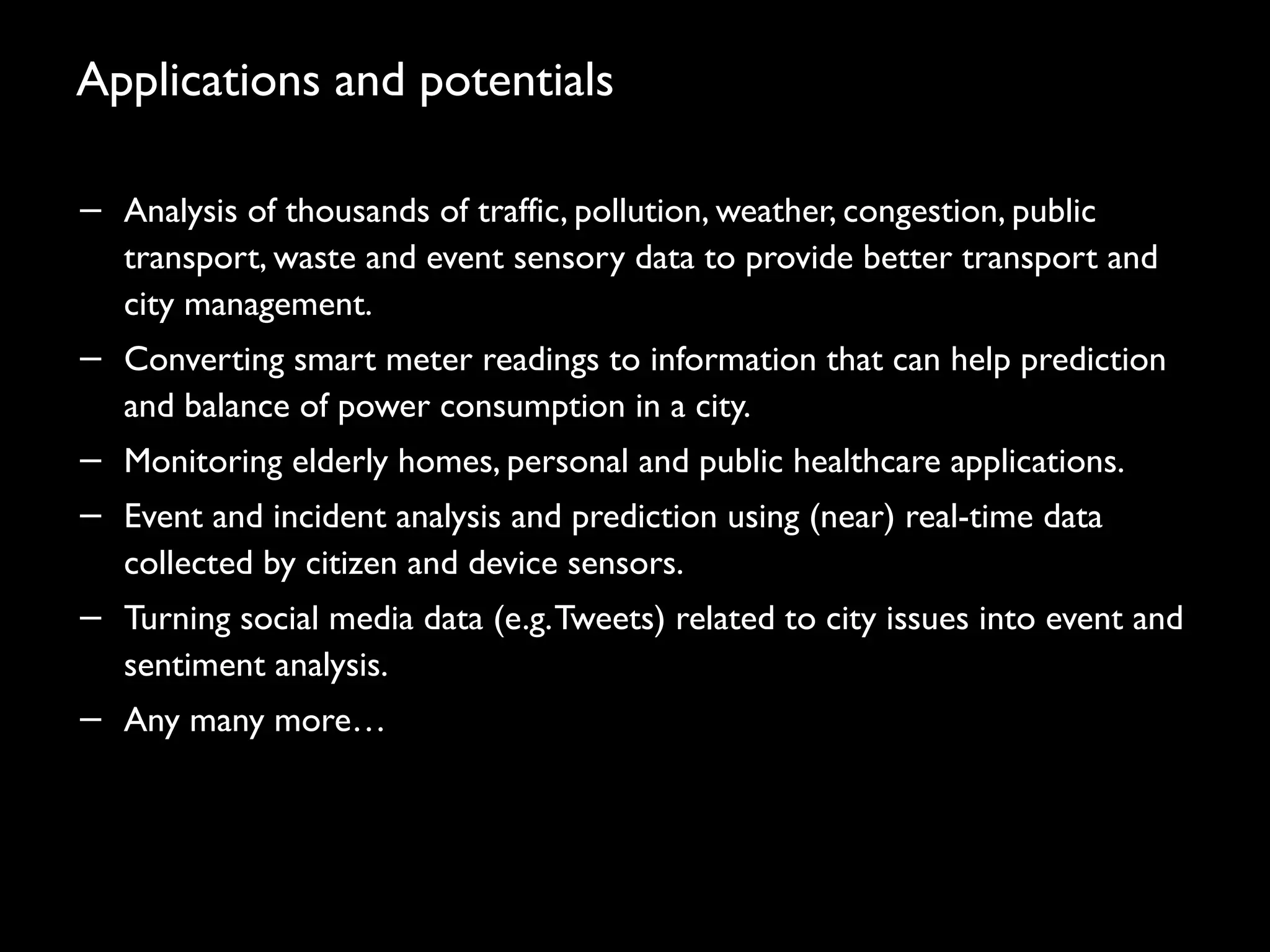 Applications and potentials
− Analysis of thousands of traffic, pollution, weather, congestion, public
transport, waste and event sensory data to provide better transport and
city management.
− Converting smart meter readings to information that can help prediction
and balance of power consumption in a city.
− Monitoring elderly homes, personal and public healthcare applications.
− Event and incident analysis and prediction using (near) real-time data
collected by citizen and device sensors.
− Turning social media data (e.g.Tweets) related to city issues into event and
sentiment analysis.
− Any many more…
46
 