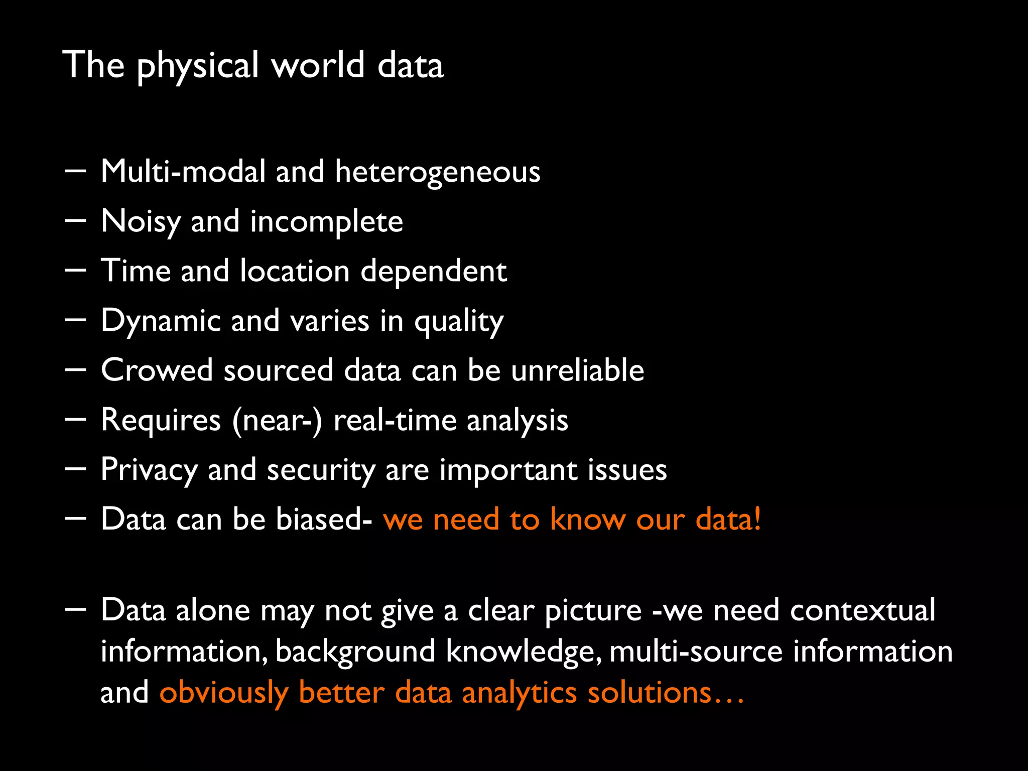 The physical world data
− Multi-modal and heterogeneous
− Noisy and incomplete
− Time and location dependent
− Dynamic and varies in quality
− Crowed sourced data can be unreliable
− Requires (near-) real-time analysis
− Privacy and security are important issues
− Data can be biased- we need to know our data!
− Data alone may not give a clear picture -we need contextual
information, background knowledge, multi-source information
and obviously better data analytics solutions…
47
 