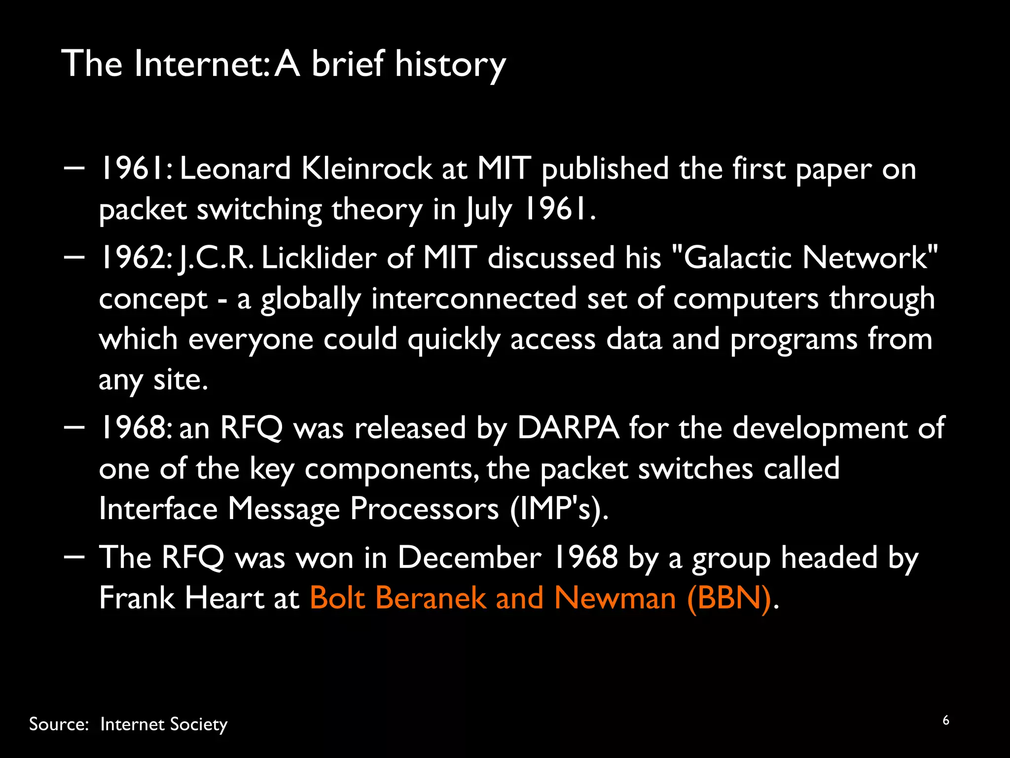 The Internet:A brief history
6
− 1961: Leonard Kleinrock at MIT published the first paper on
packet switching theory in July 1961.
− 1962: J.C.R. Licklider of MIT discussed his "Galactic Network"
concept - a globally interconnected set of computers through
which everyone could quickly access data and programs from
any site.
− 1968: an RFQ was released by DARPA for the development of
one of the key components, the packet switches called
Interface Message Processors (IMP's).
− The RFQ was won in December 1968 by a group headed by
Frank Heart at Bolt Beranek and Newman (BBN).
Source: Internet Society
 