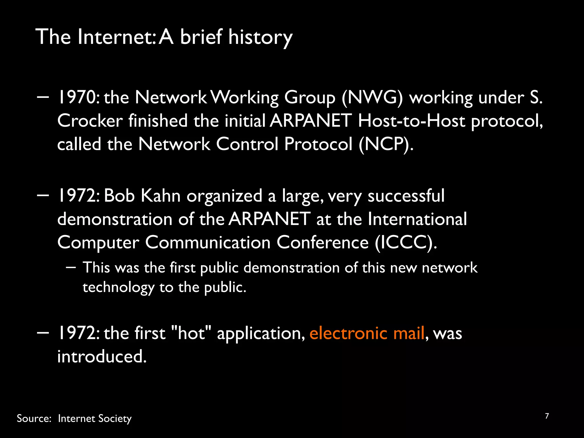 The Internet:A brief history
7
− 1970: the Network Working Group (NWG) working under S.
Crocker finished the initial ARPANET Host-to-Host protocol,
called the Network Control Protocol (NCP).
− 1972: Bob Kahn organized a large, very successful
demonstration of the ARPANET at the International
Computer Communication Conference (ICCC).
− This was the first public demonstration of this new network
technology to the public.
− 1972: the first "hot" application, electronic mail, was
introduced.
Source: Internet Society
 