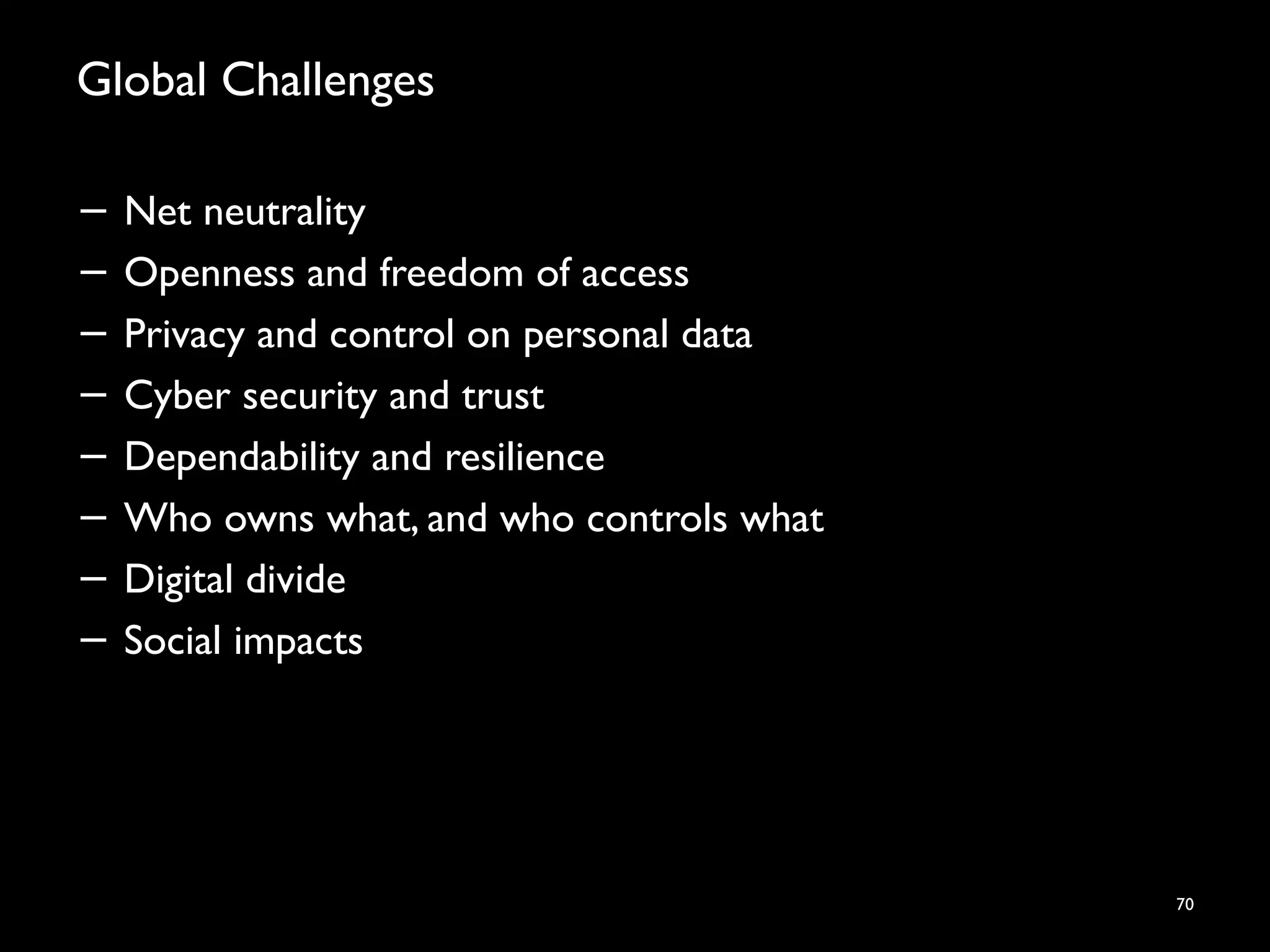 Global Challenges
− Net neutrality
− Openness and freedom of access
− Privacy and control on personal data
− Cyber security and trust
− Dependability and resilience
− Who owns what, and who controls what
− Digital divide
− Social impacts
70
 