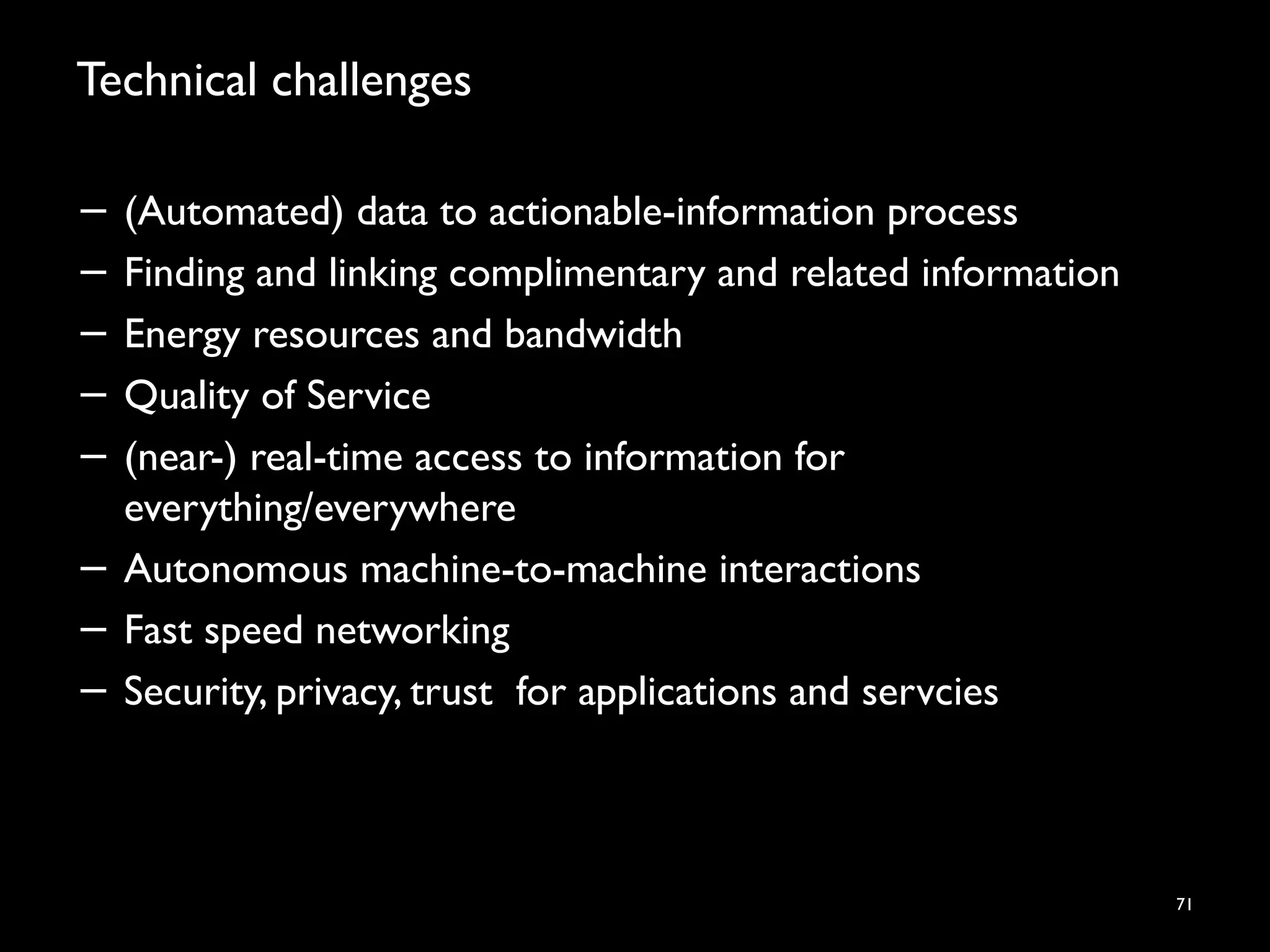 Technical challenges
− (Automated) data to actionable-information process
− Finding and linking complimentary and related information
− Energy resources and bandwidth
− Quality of Service
− (near-) real-time access to information for
everything/everywhere
− Autonomous machine-to-machine interactions
− Fast speed networking
− Security, privacy, trust for applications and servcies
71
 