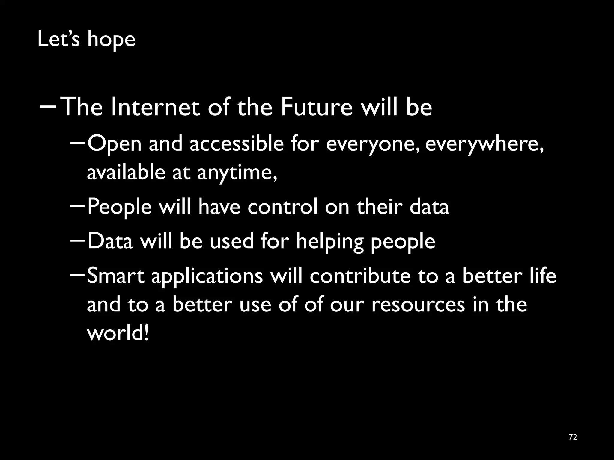 Let’s hope
−The Internet of the Future will be
−Open and accessible for everyone, everywhere,
available at anytime,
−People will have control on their data
−Data will be used for helping people
−Smart applications will contribute to a better life
and to a better use of of our resources in the
world!
72
 