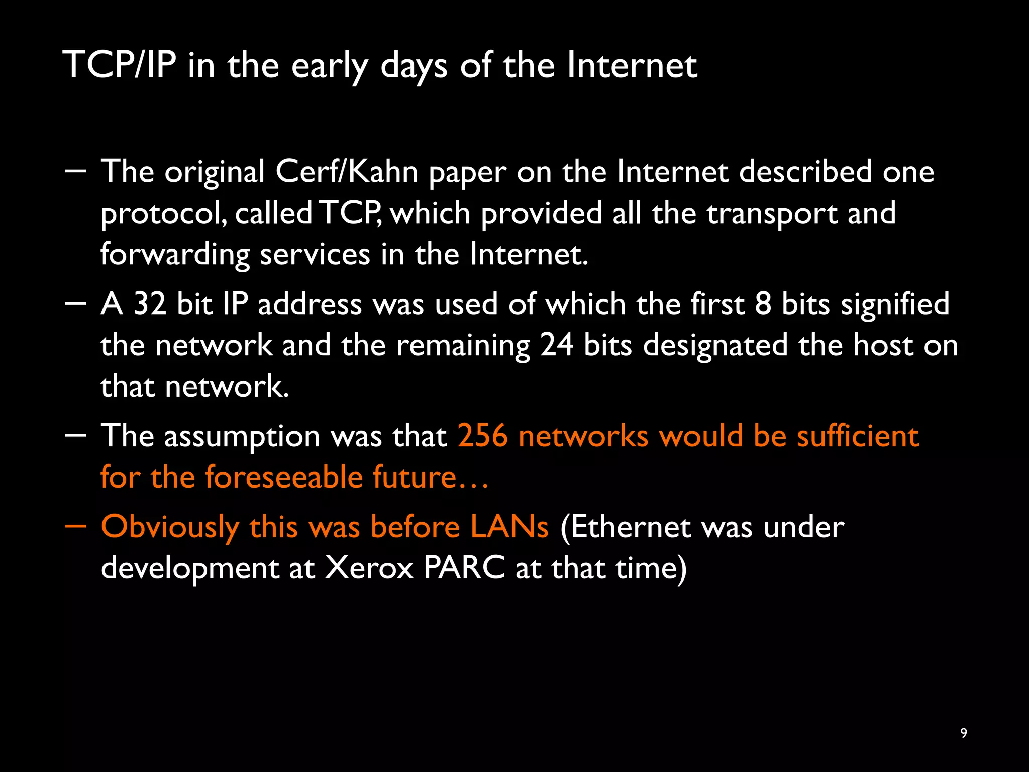 TCP/IP in the early days of the Internet
9
− The original Cerf/Kahn paper on the Internet described one
protocol, called TCP, which provided all the transport and
forwarding services in the Internet.
− A 32 bit IP address was used of which the first 8 bits signified
the network and the remaining 24 bits designated the host on
that network.
− The assumption was that 256 networks would be sufficient
for the foreseeable future…
− Obviously this was before LANs (Ethernet was under
development at Xerox PARC at that time)
 