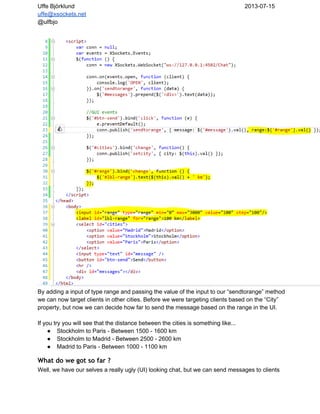 Uffe Björklund 2013­07­15
uffe@xsockets.net
@ulfbjo
By adding a input of type range and passing the value of the input to our “sendtorange” method
we can now target clients in other cities. Before we were targeting clients based on the “City”
property, but now we can decide how far to send the message based on the range in the UI.
If you try you will see that the distance between the cities is something like...
● Stockholm to Paris ­ Between 1500 ­ 1600 km
● Stockholm to Madrid ­ Between 2500 ­ 2600 km
● Madrid to Paris ­ Between 1000 ­ 1100 km
What do we got so far ?
Well, we have our selves a really ugly (UI) looking chat, but we can send messages to clients
 