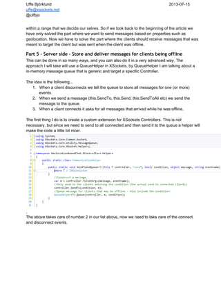 Uffe Björklund 2013­07­15
uffe@xsockets.net
@ulfbjo
within a range that we decide our selves. So if we look back to the beginning of the article we
have only solved the part where we want to send messages based on properties such as
geolocation. Now we have to solve the part where the clients should receive messages that was
meant to target the client but was sent when the client was offline.
Part 5 - Server side - Store and deliver messages for clients being offline
This can be done in so many ways, and you can also do it in a very advanced way. The
approach I will take will use a QueueHelper in XSockets, by QueueHelper I am talking about a
in­memory message queue that is generic and target a specific Controller.
The idea is the following...
1. When a client disconnects we tell the queue to store all messages for one (or more)
events.
2. When we send a message (this.SendTo, this.Send, this.SendToAll etc) we send the
message to the queue.
3. When a client connects it asks for all messages that arrived while he was offline.
The first thing I do is to create a custom extension for XSockets Controllers. This is not
necessary, but since we need to send to all connected and then send it to the queue a helper will
make the code a little bit nicer.
,
The above takes care of number 2 in our list above, now we need to take care of the connect
and disconnect events.
 