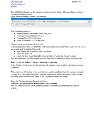 Uffe Björklund 2013­07­15
uffe@xsockets.net
@ulfbjo
To install XSockets open up the package manager console (tools ­> library package manager ­>
package manager console).
Type “Install­Package XSockets” and hit enter
The installation gave you...
● A bootstrapper for XSockets under App_Start
● The required assemblies/references
● The JavaScript API of XSockets
● Some scaffolders (out of scope here)
Change some settings in Visual Studio
In this example I will only use a html file for the client, this means that Visual Studio will not fire up
server side stuff by default. Therefor I...
● right click on the project and select properties.
● select the “Web” tab
● select the “Use Visual Studio Development Server” under the “Server” section
This will now fire up the XSockets server even if we do not request any server side resources.
Part 1 - Server side - Create a real-time controller
In the first part of the server development we will only add a new real­time controller and some
properties.
The easiest way of creating a new controller is to use the scaffolder from the package manager
console. This can scaffold controllers into new projects and reference the new project, but we
will settle with a new controller inside of our GeolocationBasedChat project.
Open the Package Manager Console and type...
Scaffold XSocketController XControllersChatController
This will add a new class (ChatController) under a new folder (XControllers) in our default
project.
 