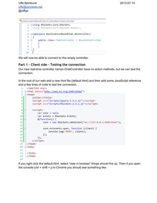 Uffe Björklund 2013­07­15
uffe@xsockets.net
@ulfbjo
We will now be able to connect to this empty controller.
Part 1 - Client side - Testing the connection
Our new real­time controller names ChatController have no action methods, but we can test the
connection.
In the root of our web add a new html file (default.html) and then add some JavaScript reference
and a few lines of code to test the connection.
If you right click the default.html, select “view in browser” things should fire up. Then if you open
the console (ctrl + shift + j) in Chrome you should see something like.
 