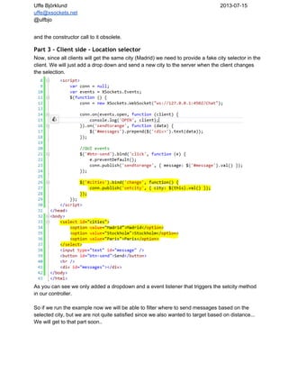 Uffe Björklund 2013­07­15
uffe@xsockets.net
@ulfbjo
and the constructor call to it obsolete.
Part 3 - Client side - Location selector
Now, since all clients will get the same city (Madrid) we need to provide a fake city selector in the
client. We will just add a drop down and send a new city to the server when the client changes
the selection.
As you can see we only added a dropdown and a event listener that triggers the setcity method
in our controller.
So if we run the example now we will be able to filter where to send messages based on the
selected city, but we are not quite satisfied since we also wanted to target based on distance...
We will get to that part soon..
 