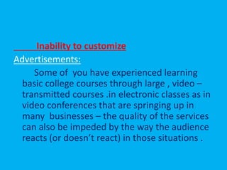 Inability to customize
Advertisements:
Some of you have experienced learning
basic college courses through large , video –
transmitted courses .in electronic classes as in
video conferences that are springing up in
many businesses – the quality of the services
can also be impeded by the way the audience
reacts (or doesn’t react) in those situations .
 