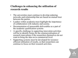 Challenges in enhancing the utilisation of
research results
• The universities must continue to develop enduring
networks and relationship that are based on mutual trust
between the parties.
• Leaders within academia must highlight the importance
of collaboration with industry and society.
• Documentation of measurable deliverables as a part of
the academic qualification systems
• A specific challenge in supporting innovation activities
will be to identify forms for the commercialisation of
research innovations if the researchers themselves do not
want to bring the idea on to commercial level.
• Supporting systems must be developed for resource-
efficient utilisation of results, so that researchers can
continue to focus on their research activities.
 