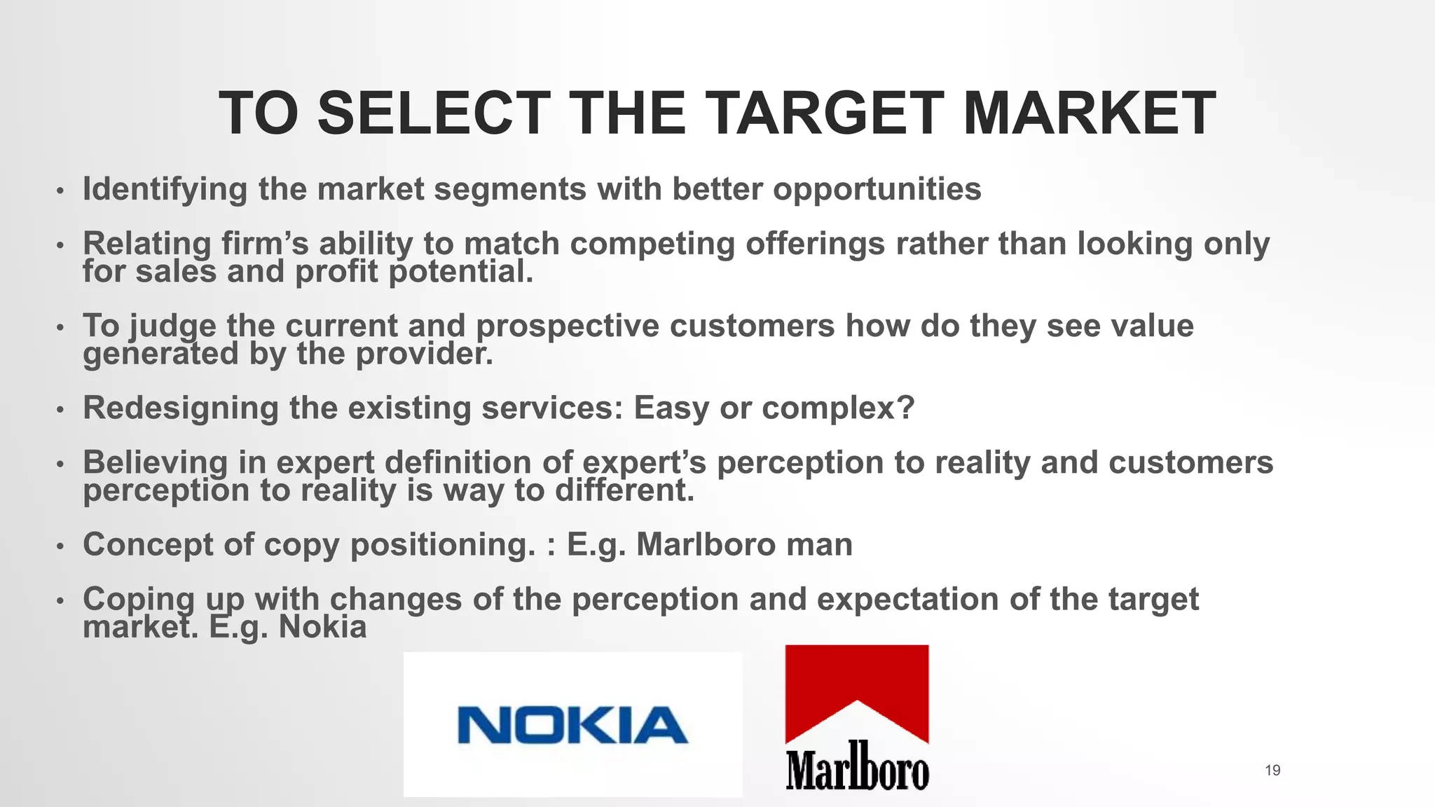TO SELECT THE TARGET MARKET
• Identifying the market segments with better opportunities
• Relating firm’s ability to match competing offerings rather than looking only
for sales and profit potential.
• To judge the current and prospective customers how do they see value
generated by the provider.
• Redesigning the existing services: Easy or complex?
• Believing in expert definition of expert’s perception to reality and customers
perception to reality is way to different.
• Concept of copy positioning. : E.g. Marlboro man
• Coping up with changes of the perception and expectation of the target
market. E.g. Nokia
19
 