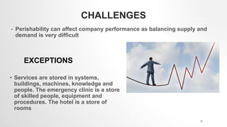 CHALLENGES
• Perishability can affect company performance as balancing supply and
demand is very difficult
EXCEPTIONS
• Services are stored in systems,
buildings, machines, knowledge and
people. The emergency clinic is a store
of skilled people, equipment and
procedures. The hotel is a store of
rooms
10
 