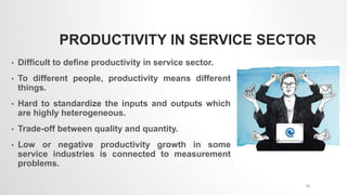 PRODUCTIVITY IN SERVICE SECTOR
• Difficult to define productivity in service sector.
• To different people, productivity means different
things.
• Hard to standardize the inputs and outputs which
are highly heterogeneous.
• Trade-off between quality and quantity.
• Low or negative productivity growth in some
service industries is connected to measurement
problems.
12
 
