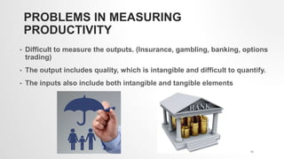 PROBLEMS IN MEASURING
PRODUCTIVITY
• Difficult to measure the outputs. (Insurance, gambling, banking, options
trading)
• The output includes quality, which is intangible and difficult to quantify.
• The inputs also include both intangible and tangible elements
13
 