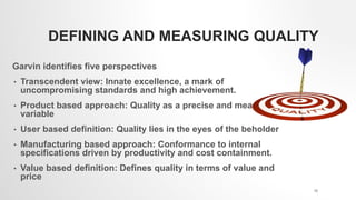 DEFINING AND MEASURING QUALITY
Garvin identifies five perspectives
• Transcendent view: Innate excellence, a mark of
uncompromising standards and high achievement.
• Product based approach: Quality as a precise and measurable
variable
• User based definition: Quality lies in the eyes of the beholder
• Manufacturing based approach: Conformance to internal
specifications driven by productivity and cost containment.
• Value based definition: Defines quality in terms of value and
price
15
 