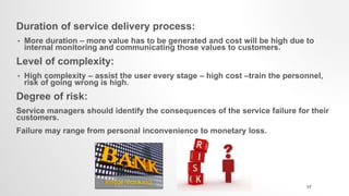 Duration of service delivery process:
• More duration – more value has to be generated and cost will be high due to
internal monitoring and communicating those values to customers.
Level of complexity:
• High complexity – assist the user every stage – high cost –train the personnel,
risk of going wrong is high.
Degree of risk:
Service managers should identify the consequences of the service failure for their
customers.
Failure may range from personal inconvenience to monetary loss.
17
 