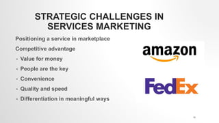 STRATEGIC CHALLENGES IN
SERVICES MARKETING
Positioning a service in marketplace
Competitive advantage
• Value for money
• People are the key
• Convenience
• Quality and speed
• Differentiation in meaningful ways
18
 