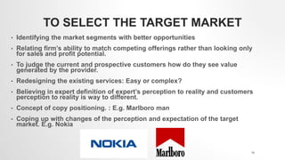 TO SELECT THE TARGET MARKET
• Identifying the market segments with better opportunities
• Relating firm’s ability to match competing offerings rather than looking only
for sales and profit potential.
• To judge the current and prospective customers how do they see value
generated by the provider.
• Redesigning the existing services: Easy or complex?
• Believing in expert definition of expert’s perception to reality and customers
perception to reality is way to different.
• Concept of copy positioning. : E.g. Marlboro man
• Coping up with changes of the perception and expectation of the target
market. E.g. Nokia
19
 