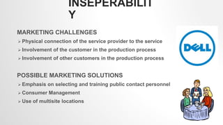 INSEPERABILIT
Y
MARKETING CHALLENGES
 Physical connection of the service provider to the service
 Involvement of the customer in the production process
 Involvement of other customers in the production process
POSSIBLE MARKETING SOLUTIONS
 Emphasis on selecting and training public contact personnel
 Consumer Management
 Use of multisite locations
2
 