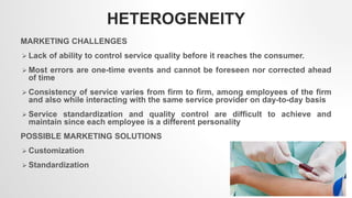 HETEROGENEITY
MARKETING CHALLENGES
 Lack of ability to control service quality before it reaches the consumer.
 Most errors are one-time events and cannot be foreseen nor corrected ahead
of time
 Consistency of service varies from firm to firm, among employees of the firm
and also while interacting with the same service provider on day-to-day basis
 Service standardization and quality control are difficult to achieve and
maintain since each employee is a different personality
POSSIBLE MARKETING SOLUTIONS
 Customization
 Standardization
3
 
