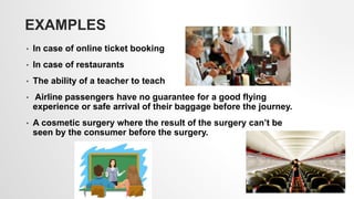EXAMPLES
• In case of online ticket booking
• In case of restaurants
• The ability of a teacher to teach
• Airline passengers have no guarantee for a good flying
experience or safe arrival of their baggage before the journey.
• A cosmetic surgery where the result of the surgery can’t be
seen by the consumer before the surgery.
5
 