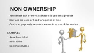 NON OWNERSHIP
• You cannot own or store a service like you can a product
• Services are used or hired for a period of time
• Customer pays only to secure access to or use of the service
EXAMPLES
• Aeroplane ticket
• Hotel room
• Banking services
7
 