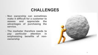 CHALLENGES
• Non ownership can sometimes
make it difficult for a customer to
assess and appreciate the
advantages of purchasing the
service.
• The marketer therefore needs to
pay particular attention in
emphasizing benefits of non-
ownership
8
 