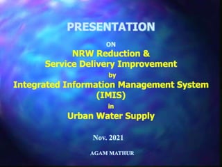 PRESENTATION
ON
NRW Reduction &
Service Delivery Improvement
by
Integrated Information Management System
(IMIS)
in
Urban Water Supply
Nov. 2021
AGAM MATHUR
 