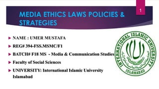MEDIA ETHICS LAWS POLICIES &
STRATEGIES
 NAME : UMER MUSTAFA
 REG# 394-FSS.MSMC/F1
 BATCH# F18 MS - Media & Communication Studies
 Faculty of Social Sciences
 UNIVERSITY: International Islamic University
Islamabad
1
 