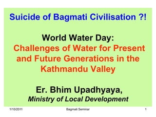 Suicide of Bagmati Civilisation ?!

        World Water Day:
  Challenges of Water for Present
  and Future Generations in the
        Kathmandu Valley

              Er. Bhim Upadhyaya,
            Ministry of Local Development
1/10/2011              Bagmati Seminar      1
 