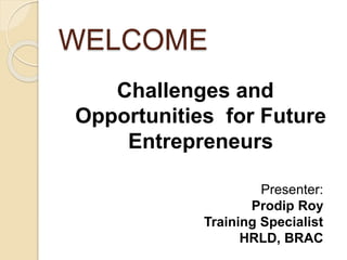 WELCOME
Challenges and
Opportunities for Future
Entrepreneurs
Presenter:
Prodip Roy
Training Specialist
HRLD, BRAC
 