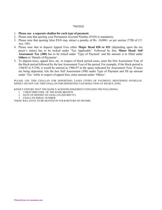 *NOTES

1. Please use a separate challan for each type of payment.
2. Please note that quoting your Permanent Account Number (PAN) is mandatory.
3. Please note that quoting false PAN may attract a penalty of Rs. 10,000/- as per section 272B of I.T.
   Act, 1961.
4. Please note that to deposit Appeal Fees either Major Head 020 or 021 (depending upon the tax
   payer’s status) has to be tocked under ‘Tax Applicable’. Followed by this; Minor Head: Self
   Assessment Tax (300) has to be ticked under ‘Type of Payment’ and the amount is to filled under
   Others in ‘Details of Payments’.
5. To deposit taxes, appeal fees, etc. in respect of block period cases, enter the first Assessment Year of
   the block period followed by the last Assessment Year of the period. For example, if the block period is
   1/04/85 to 5/3/96, it would be entered as 1986-97 in the space indicated for Assessment Year. If taxes
   are being deposited, tick the box Self Assessment (300) under Type of Payment and fill up amount
   under ‘Tax’ while in respect of appeal fees, enter amount under ‘Others’.
PLEASE USE THIS CHALLAN FOR DEPOSITING TAXES (TYPES OF PAYMENT) MENTIONED OVERLEAF.
KINDLY DO NOT USE THIS CHALLAN FOR DEPOSITING TAX DEDUCTION AT SOURCE (TDS)

KINDLY ENSURE THAT THE BANK’S ACKNOWLEDGEMENT CONTAINS THE FOLLOWING:
   1. 7 DIGIT BSR CODE OF THE BANK BRANCH
   2. DATE OF DEPOSIT OF CHALLAN (DD MM YY)
   3. CHALLAN SERIAL NUMBER
THESE WILL HAVE TO BE QUOTED IN YOUR RETURN OF INCOME.




Printed from www.taxmann.com
 