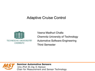 Veena Madhuri Challa
Chemnitz University of Technology
Automotive Software Engineering
Third Semester
Adaptive Cruise Control
Seminar Automotive Sensors
Chair for Measurement and Sensor Technology
Univ.-Prof. Dr.-Ing. O. Kanoun
 