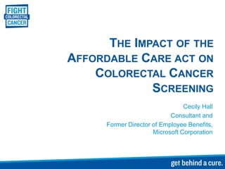 THE IMPACT OF THE
AFFORDABLE CARE ACT ON
    COLORECTAL CANCER
             SCREENING
                                 Cecily Hall
                            Consultant and
      Former Director of Employee Benefits,
                      Microsoft Corporation
 
