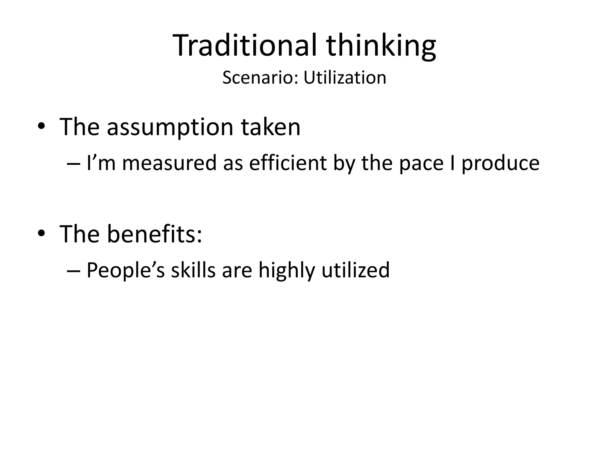 Traditional thinking
                   Scenario: Utilization

• The assumption taken
  – I’m measured as efficient by the pace I produce


• The benefits:
  – People’s skills are highly utilized
 