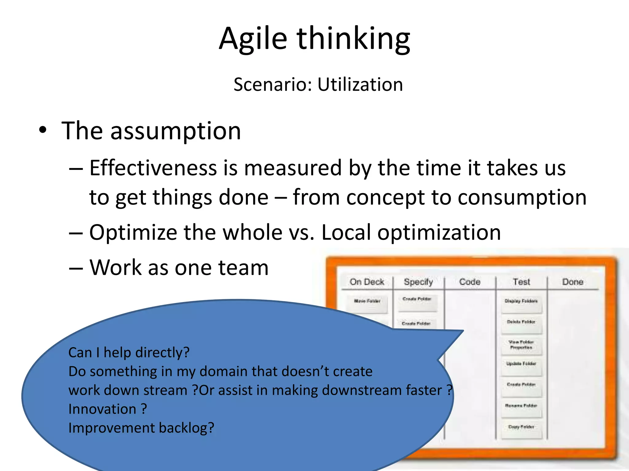 Agile thinking
                          Scenario: Utilization

• The assumption
  – Effectiveness is measured by the time it takes us
    to get things done – from concept to consumption
  – Optimize the whole vs. Local optimization
  – Work as one team


  Can I help directly?
  Do something in my domain that doesn’t create
  work down stream ?Or assist in making downstream faster ?
  Innovation ?
  Improvement backlog?
 