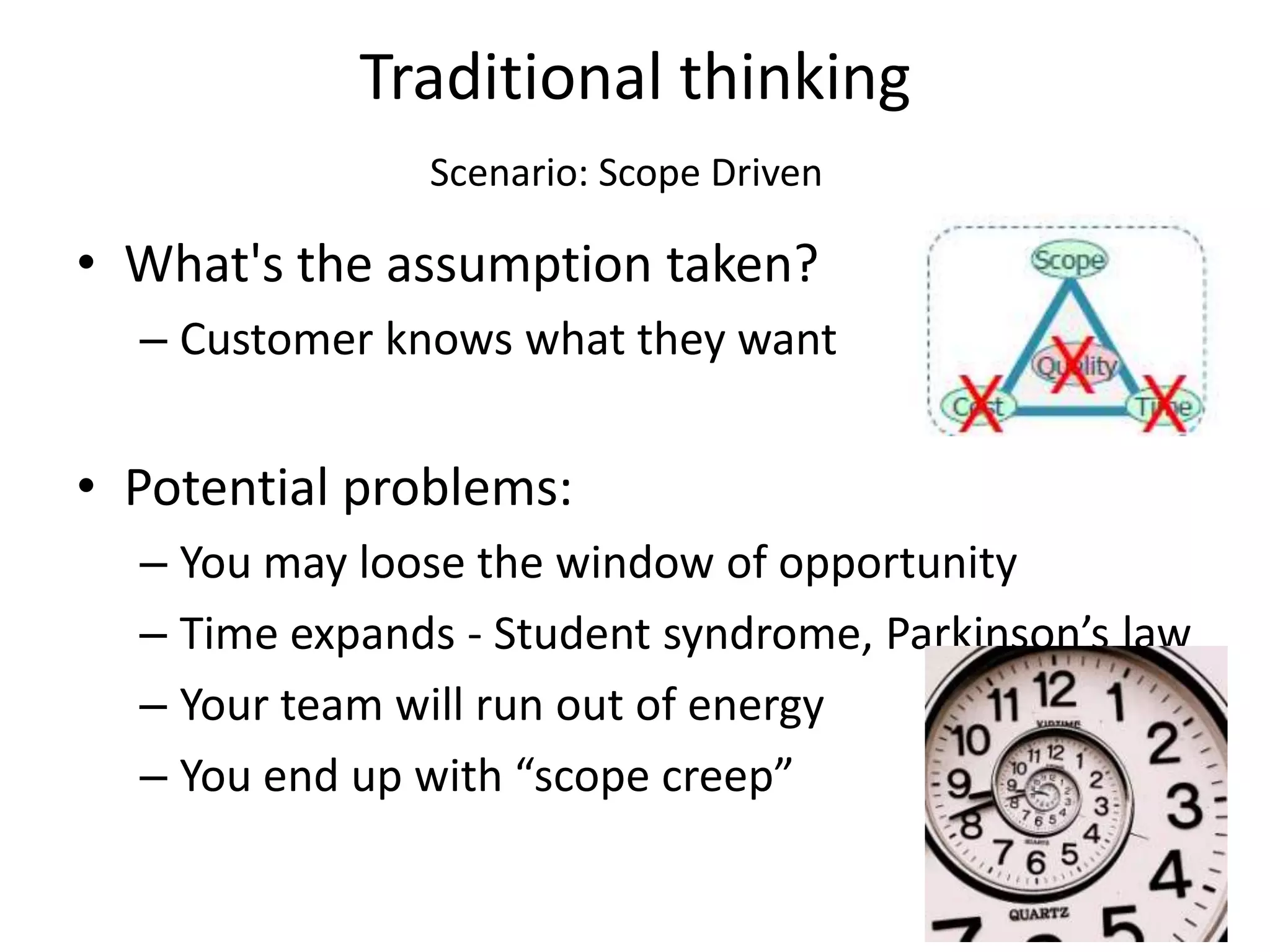 Traditional thinking
               Scenario: Scope Driven

• What's the assumption taken?
  – Customer knows what they want


• Potential problems:
  – You may loose the window of opportunity
  – Time expands - Student syndrome, Parkinson’s law
  – Your team will run out of energy
  – You end up with “scope creep”
 