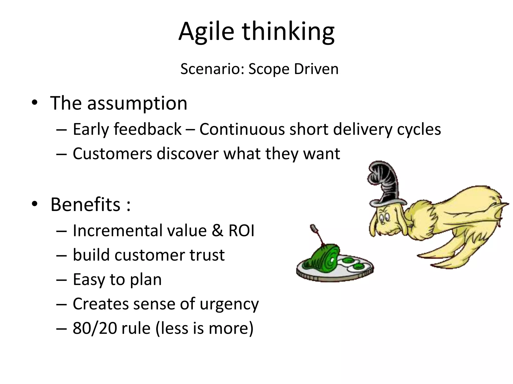 Agile thinking
                     Scenario: Scope Driven

• The assumption
   – Early feedback – Continuous short delivery cycles
   – Customers discover what they want

• Benefits :
   –   Incremental value & ROI
   –   build customer trust
   –   Easy to plan
   –   Creates sense of urgency
   –   80/20 rule (less is more)
 