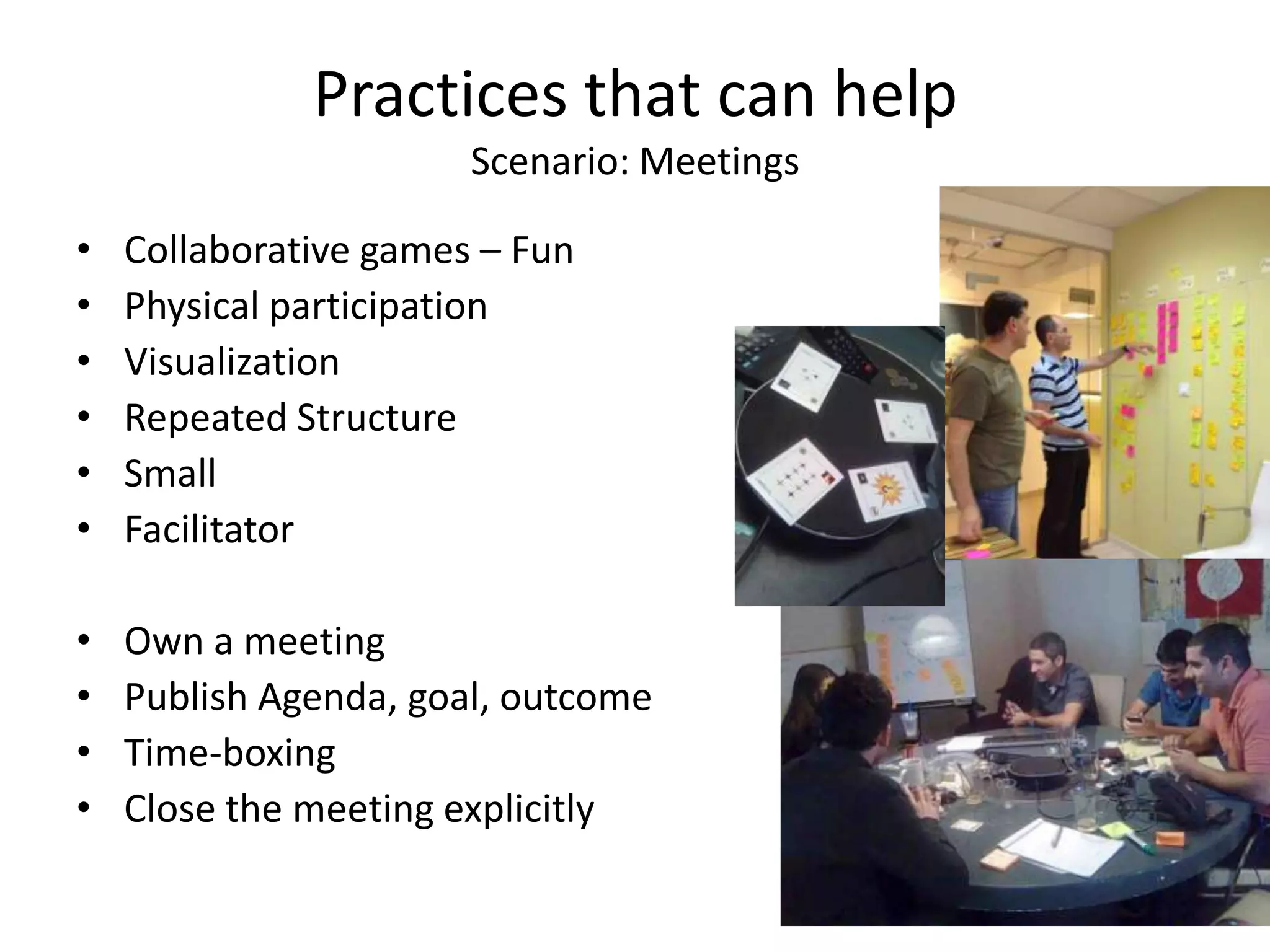 Practices that can help
                       Scenario: Meetings

•   Collaborative games – Fun
•   Physical participation
•   Visualization
•   Repeated Structure
•   Small
•   Facilitator

•   Own a meeting
•   Publish Agenda, goal, outcome
•   Time-boxing
•   Close the meeting explicitly
 