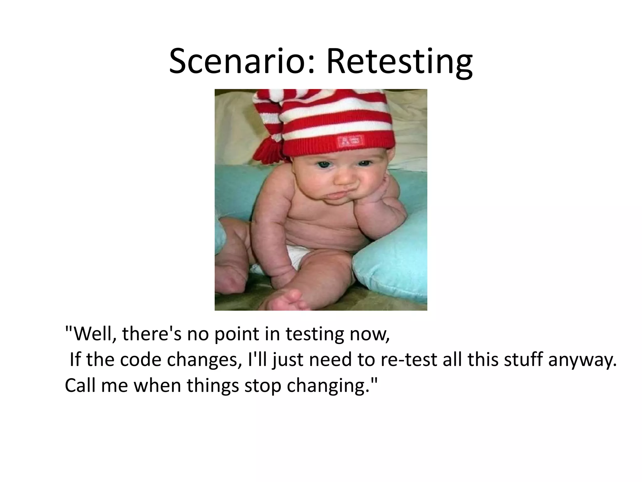 Scenario: Retesting




"Well, there's no point in testing now,
 If the code changes, I'll just need to re-test all this stuff anyway.
Call me when things stop changing."
 