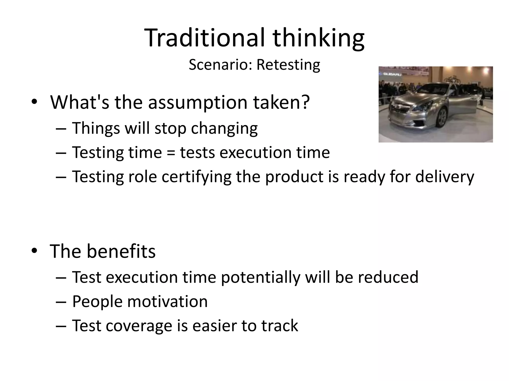 Traditional thinking
                    Scenario: Retesting

• What's the assumption taken?
  – Things will stop changing
  – Testing time = tests execution time
  – Testing role certifying the product is ready for delivery



• The benefits
  – Test execution time potentially will be reduced
  – People motivation
  – Test coverage is easier to track
 