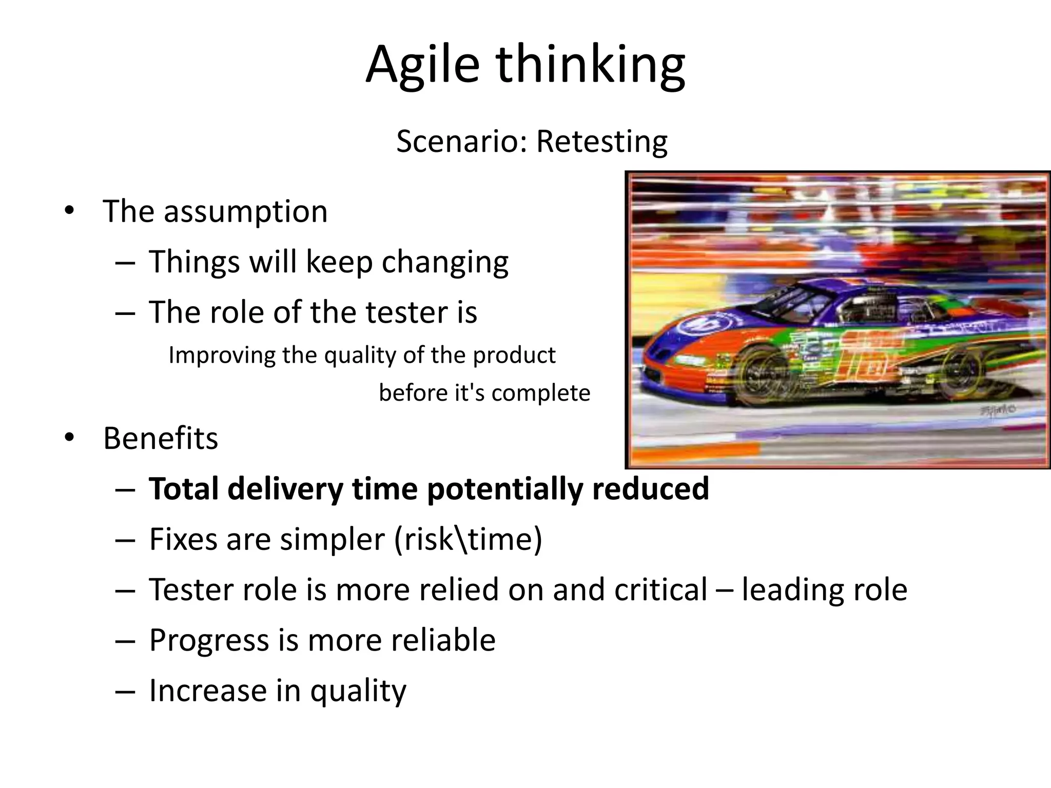 Agile thinking
                            Scenario: Retesting
• The assumption
   – Things will keep changing
   – The role of the tester is
       Improving the quality of the product
                          before it's complete
• Benefits
   – Total delivery time potentially reduced
   – Fixes are simpler (risktime)
   – Tester role is more relied on and critical – leading role
   – Progress is more reliable
   – Increase in quality
 