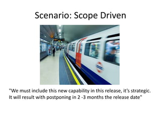 Scenario: Scope Driven




"We must include this new capability in this release, it’s strategic.
It will result with postponing in 2 -3 months the release date"
 