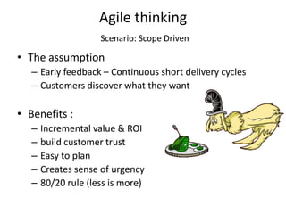 Agile thinking
                     Scenario: Scope Driven

• The assumption
   – Early feedback – Continuous short delivery cycles
   – Customers discover what they want

• Benefits :
   –   Incremental value & ROI
   –   build customer trust
   –   Easy to plan
   –   Creates sense of urgency
   –   80/20 rule (less is more)
 