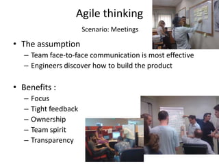 Agile thinking
                        Scenario: Meetings

• The assumption
   – Team face-to-face communication is most effective
   – Engineers discover how to build the product

• Benefits :
   –   Focus
   –   Tight feedback
   –   Ownership
   –   Team spirit
   –   Transparency
 