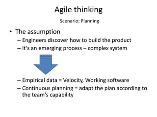 Agile thinking
                  Scenario: Planning

• The assumption
  – Engineers discover how to build the product
  – It’s an emerging process – complex system




  – Empirical data = Velocity, Working software
  – Continuous planning = adapt the plan according to
    the team's capability
 