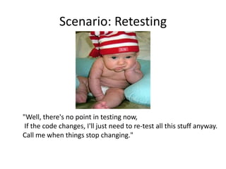 Scenario: Retesting




"Well, there's no point in testing now,
 If the code changes, I'll just need to re-test all this stuff anyway.
Call me when things stop changing."
 