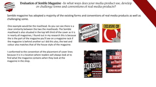 Evaluation of Semble Magazine -In what ways does your media product use, develop
or challenge forms and conventions of real media products?
Semble magazine has adopted a majority of the existing forms and conventions of real media products as well as
challenging some.
One example would be the masthead. As you can see there is a
clear similarity between the two the mastheads .The Semble
masthead is also situated in the top left third of the cover as it is
in nearly all magazines, I found out in my research this is because
the is the part of the magazine you’ll see on a magazine rack if
the magazine is behind another so I did this also, the text and
colour also matches that of the house style of the magazine.
I conformed to the convention of the placement of cover lines
because it is in a location where readers will always look at to
find what the magazine contains when they look at the
magazine in the shop.
 