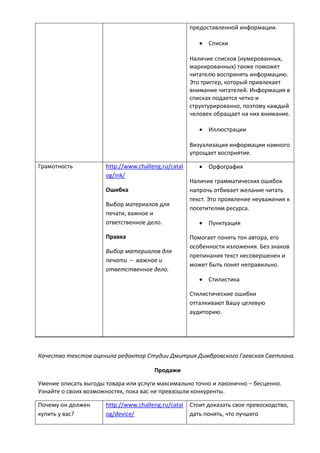 предоставленной информации.
 Списки
Наличие списков (нумерованных,
маркированных) также поможет
читателю воспринять информацию.
Это триггер, который привлекает
внимание читателей. Информация в
списках подается четко и
структурированно, поэтому каждый
человек обращает на них внимание.
 Иллюстрации
Визуализация информации намного
упрощает восприятие.
Грамотность http://www.challeng.ru/catal
og/ink/
Ошибка
Выбор материалов для
печати, важное и
ответственное дело.
Правка
Выбор материалов для
печати – важное и
ответственное дело.
 Орфография
Наличие грамматических ошибок
напрочь отбивает желание читать
текст. Это проявление неуважения к
посетителям ресурса.
 Пунктуация
Помогает понять тон автора, его
особенности изложения. Без знаков
препинания текст несовершенен и
может быть понят неправильно.
 Стилистика
Стилистические ошибки
отталкивают Вашу целевую
аудиторию.
Качество текстов оценила редактор Студии Дмитрия Димбровского Гаевская Светлана.
Продажи
Умение описать выгоды товара или услуги максимально точно и лаконично – бесценно.
Узнайте о своих возможностях, пока вас не превзошли конкуренты.
Почему он должен
купить у вас?
http://www.challeng.ru/catal
og/device/
Стоит доказать свое превосходство,
дать понять, что лучшего
 
